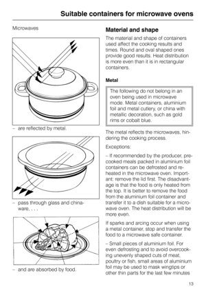 Page 13Suitable containers for microwave ovens
Microwaves
–are reflected by metal.
–pass through glass and china-
ware, . . .
–and are absorbed by food.
Material and shape
The material and shape of containers
used affect the cooking results and
times. Round and oval shaped ones
provide good results. Heat distribution
is more even than it is in rectangular
containers.
Metal
The following do not belong in an
oven being used in microwave
mode. Metal containers, aluminium
foil and metal cutlery, or china with...