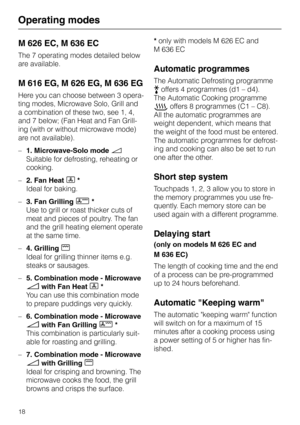 Page 18Operating modes
M 626 EC, M 636 EC
The 7 operating modes detailed below
are available.
M 616 EG, M 626 EG, M 636 EG
Here you can choose between 3 opera-
ting modes, Microwave Solo, Grill and
a combination of these two, see 1, 4,
and 7 below; (Fan Heat and Fan Grill-
ing (with or without microwave mode)
are not available).
–1. Microwave-Solo mode ü
Suitable for defrosting, reheating or
cooking.
–2. Fan Heat 
D *
Ideal for baking.
–3. Fan Grilling 
I *
Use to grill or roast thicker cuts of
meat and pieces...
