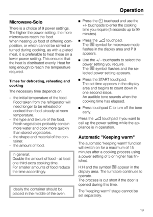 Page 19Operation
Microwave-Solo 
There is a choice of 9 power settings.
The higher the power setting, the more
microwaves reach the food.
When heating up food of differing com-
position, or which cannot be stirred or
turned during cooking, as with a plated
meal, it is preferable to heat these on a
lower power setting. This ensures that
the heat is distributed evenly. Heat for
long enough to reach the temperature
required.
Times for defrosting, reheating and
cooking
The necessary time depends on:
–the initial...