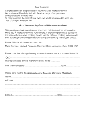 Page 21 
                            Dear Customer,
Congratulations on the purchase of your new Miele microwave oven. 
We trust you will be delighted with the wide range of programmes
and applications it has to offer.
To help you make the most of your oven, we would be pleased to send you,
 free of charge, a copy of the
Good Housekeeping Essential Microwave Handbook.  
This prestigious book contains over a hundred delicious recipes, all tested on
Miele 850 W microwave ovens. Furthermore, it offers comprehensive...