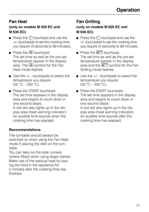 Page 25Operation 
Fan Heat
(only on models M 626 EC and
M 636 EC)
Press the m touchpad and use the
+/- touchpads to set the cooking time
you require (5 seconds to 99 minutes).
Press the D touchpad.
The set time as well as the pre-set
temperature appear in the display
area. The 
D symbol for the Fan
Heat mode flashes.
Use the +/ - touchpads to select the
temperature you require 
(50 °C – 250 °C).
Press the START touchpad.
The set time appears in the display
area and begins to count down in
one second steps.
A...