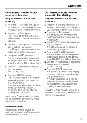 Page 27Operation
Combination mode - Micro-
wave with Fan Heat
(only on models M 626 EC and
M 636 EC)
Press the m touchpad and use the
+/- touchpads to set the cooking time
you require (5 seconds to 99 minutes).
Press the ü touchpad.
The symbol 
h for the Microwave
mode flashes in the display and P 9
appears.
Use the +/ - touchpads to select the
power setting you require.
The 
h symbol flashes and the se-
lected power setting appears.
Now press the D touchpad.
The set time as well as the pre-set
temperature...