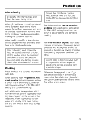 Page 33Practical tips
After re-heating
Be careful when removing a dish
from the oven. It may be hot.
Although heat is not normally produced
in the container itself by the micro-
waves, (apart from stoneware and simi-
lar dishes), heat transfer from the food
to the container may be considerable,
making the container itself hot.
Allow food to stand for a few minutes
once a programme has ended to allow
heat to be distributed evenly.
After re-heating food, especially
food for babies and small children,
stir the...