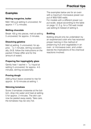 Page 35Practical tips
Examples
Melting margarine, butter
Melt 100 g at setting 5 uncovered, for
approx 1-1
1/2 minutes.
Melting chocolate
Break 100 g into pieces, melt at setting
5 uncovered, for approx. 2 minutes.
Dissolving gelatine
Melt at setting  5 uncovered, for ap-
prox.  
1/2-1 minutes, stirring occasion-
ally, (N.B. follow the instructions on the
packet if these differ and for the
amount of water).
Preparing flan topping/jelly glaze
Gently heat 1 sachet + 
1/4 l liquid at 
setting 5 uncovered, for...
