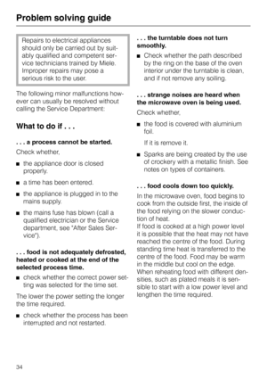 Page 38Problem solving guide
Repairs to electrical appliances
should only be carried out by suit-
ably qualified and competent ser-
vice technicians trained by Miele.
Improper repairs may pose a
serious risk to the user.
The following minor malfunctions how-
ever can usually be resolved without
calling the Service Department:
What to do if . . .
. . . a process cannot be started.
Check whether,
the appliance door is closed
properly.
a time has been entered.
the appliance is plugged in to the
mains supply.
the...