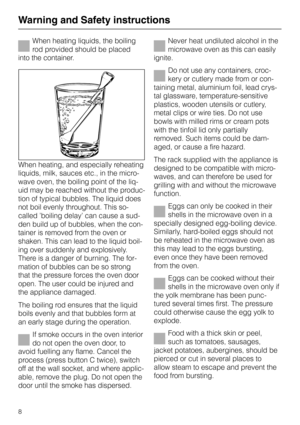 Page 8Warning and Safety instructionsWhen heating liquids, the boiling
rod provided should be placed
into the container.
When heating, and especially reheating
liquids, milk, sauces etc., in the micro-
wave oven, the boiling point of the liq-
uid may be reached without the produc-
tion of typical bubbles. The liquid does
not boil evenly throughout. This so-
called ’boiling delay’ can cause a sud-
den build up of bubbles, when the con-
tainer is removed from the oven or
shaken. This can lead to the liquid...