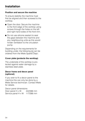 Page 58Position and secure the machine
To ensure stability the machine must
first be aligned and then screwed to the
worktop.
^Open the door. Secure the machine
to the front edge of the worktop using
screws through the holes on the left
and right hand sides of the front trim.
^Do not use silicone sealant to seal
the gaps between the machine and
any neighbouring units as this would
hinder ventilation to the circulation
pump.
Depending on the requirements for
building under, the following kit
can be
ordered from...