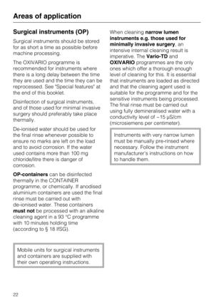 Page 22Surgical instruments (OP)
Surgical instruments should be stored
for as short a time as possible before
machine processing.
The OXIVARIO programme is
recommended for instruments where
there is a long delay between the time
they are used and the time they can be
reprocessed. See "Special features" at
the end of this booklet.
Disinfection of surgical instruments,
and of those used for minimal invasive
surgery should preferably take place
thermally.
De-ionised water should be used for
the final rinse...