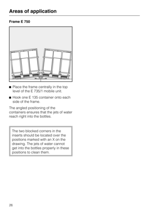 Page 26Frame E 750
Place the frame centrally in the top
level of the E 735/1 mobile unit.
Hook one E 135 container onto each
side of the frame.
The angled positioning of the
containers ensures that the jets of water
reach right into the bottles.
The two blocked corners in the
inserts should be located over the
positions marked with an X on the
drawing. The jets of water cannot
get into the bottles properly in these
positions to clean them.
Areas of application
26 