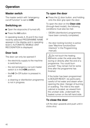 Page 40Master switch
The master switch with "emergency
cut-off function" is set toI-ON.
Switching on
Open the stopcocks (if turned off).
Press theI-0button.
In operating levels A, B and D the most
recently selected PROGRAMME NAME
appears in the display and in operating
level C AUTOMATIC MOBILE UNIT
RECOGNITION is displayed.
Door lock
The door can only be opened if:
– the electricity supply to the machine
is switched on,
– the red (emergency cut out) master
switch is in theI-ONposition,
– theI-0On-Off...