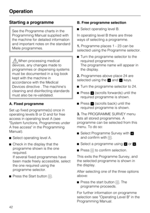 Page 42Starting a programme
See the Programme charts in the
Programming Manual supplied with
the machine for detailed information
and important notes on the standard
Miele programmes.
When processing medical
devices, any changes made to
programmes or dispensing systems
must be documented in a log book
kept with the machine in
accordance with the Medical
Devices directive . The machine's
cleaning and disinfecting standards
must also be re-validated.
A. Fixed programme
Set up fixed programme(s) once in...