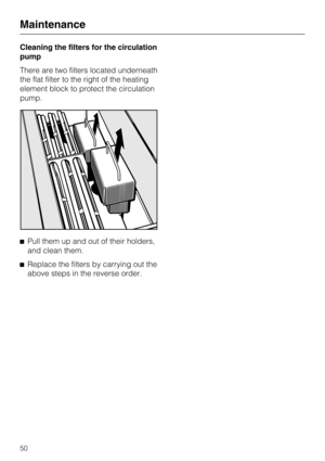 Page 50Cleaning the filters for the circulation
pump
There are two filters located underneath
the flat filter to the right of the heating
element block to protect the circulation
pump.
Pull them up and out of their holders,
and clean them.
Replace the filters by carrying out the
above steps in the reverse order.
Maintenance
50 