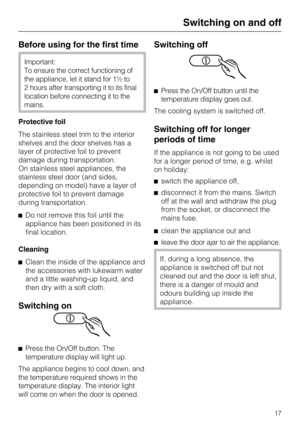 Page 17Before using for the first time
Important:
To ensure the correct functioning of
the appliance, let it stand for 1½ to
2 hours after transporting it to its final
location before connecting it to the
mains.
Protective foil
The stainless steel trim to the interior
shelves and the door shelves has a
layer of protective foil to prevent
damage during transportation.
On stainless steel appliances, the
stainless steel door (and sides,
depending on model) have a layer of
protective foil to prevent damage
during...