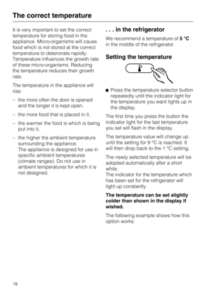 Page 18It is very important to set the correct
temperature for storing food in the
appliance. Micro-organisms will cause
food which is not stored at the correct
temperature to deteriorate rapidly.
Temperature influences the growth rate
of these micro-organisms. Reducing
the temperature reduces their growth
rate.
The temperature in the appliance will
rise:
–the more often the door is opened
and the longer it is kept open,
– the more food that is placed in it,
– the warmer the food is which is being
put into it,...