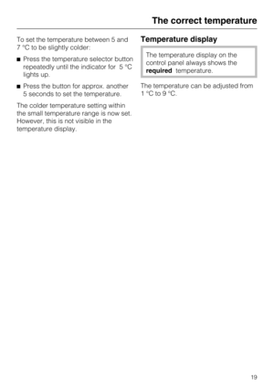 Page 19To set the temperature between 5 and
7 °C to be slightly colder:
Press the temperature selector button
repeatedly until the indicator for 5 °C
lights up.
Press the button for approx. another
5 seconds to set the temperature.
The colder temperature setting within
the small temperature range is now set.
However, this is not visible in the
temperature display.Temperature display
The temperature display on the
control panel always shows the
requiredtemperature.
The temperature can be adjusted from...