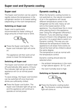 Page 20Super cool
The Super cool function can be used to
rapidly reduce the temperature in the
refrigerator section to its lowest setting
(depending on the room temperature).
Switching on Super cool
Super cool is particularly
recommended for faster chilling of
large amounts of fresh food or drink.
Press the Super cool button. The
Super cool indicator light will come
on.
The appliance will then work at full
power to lower the temperature.
Switching off Super cool
The Super cool function will switch itself
off...