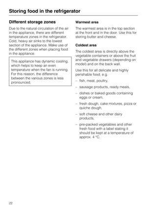 Page 22Different storage zones
Due to the natural circulation of the air
in the appliance, there are different
temperature zones in the refrigerator.
Cold, heavy air sinks to the lowest
section of the appliance. Make use of
the different zones when placing food
in the appliance.
This appliance has dynamic cooling,
which helps to keep an even
temperature when the fan is running.
For this reason, the difference
between the various zones is less
pronounced.Warmest area
The warmest area is in the top section
at the...