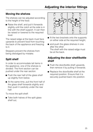 Page 25Moving the shelves
The shelves can be adjusted according
to the height of the food.
Raise the shelf, and pull it forwards
slightly until the notch at the side is in
line with the shelf support. It can then
be raised or lowered to the required
level.
The raised edge at the back must face
upwards to prevent food from touching
the back of the appliance and freezing
to it.
Stoppers prevent the shelves from
being dislodged by mistake.
Split shelf
In order to accommodate tall items in
the appliance, one of...