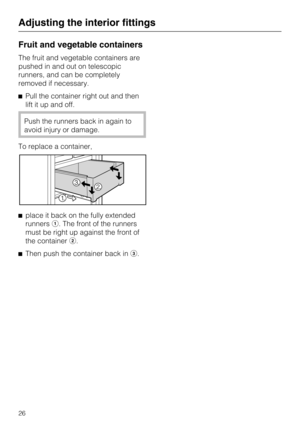 Page 26Fruit and vegetable containers
The fruit and vegetable containers are
pushed in and out on telescopic
runners, and can be completely
removed if necessary.
Pull the container right out and then
lift it up and off.
Push the runners back in again to
avoid injury or damage.
To replace a container,
place it back on the fully extended
runners. The front of the runners
must be right up against the front of
the container.
Then push the container back in.
Adjusting the interior fittings
26 
