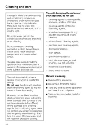 Page 28A range of Miele branded cleaning
and conditioning products is
available to order from Miele (see
back cover for contact details).
Make sure that no water can
penetrate into the electronic unit or
into the light.
Do not let water get into the
condensate channel and drain hole
when cleaning.
Do not use steam cleaning
apparatus to clean the appliance.
Steam could reach electrical
components and cause a short
circuit.
The data plate located inside the
appliance must not be removed. It
contains information...