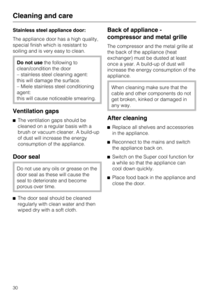 Page 30Stainless steel appliance door:
The appliance door has a high quality,
special finish which is resistant to
soiling and is very easy to clean.
Do not usethe following to
clean/condition the door
– stainless steel cleaning agent:
this will damage the surface.
– Miele stainless steel conditioning
agent:
this will cause noticeable smearing.
Ventilation gaps
The ventilation gaps should be
cleaned on a regular basis with a
brush or vacuum cleaner. A build-up
of dust will increase the energy
consumption of...