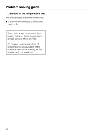 Page 32. . . the floor of the refrigerator is wet.
The condensate drain hole is blocked.
Clean the condensate channel and
drain hole.
If you still cannot remedy the fault
having followed these suggestions,
please contact Miele Service.
To prevent unnecessary loss of
temperature it is advisable not to
open the door while waiting for the
appliance to be serviced.
Problem solving guide
32 
