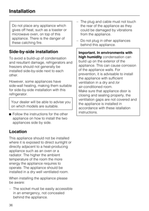 Page 36Do not place any appliance which
gives off heat, such as a toaster or
microwave oven, on top of this
appliance. There is the danger of
these catching fire.
Side-by-side installation
To avoid a build-up of condensation
and resultant damage, refrigerators and
freezers should not generally be
installed side-by-side next to each
other.
However, some appliances have
side-wall heating, making them suitable
for side-by-side installation with this
refrigerator.
Your dealer will be able to advise you
on which...