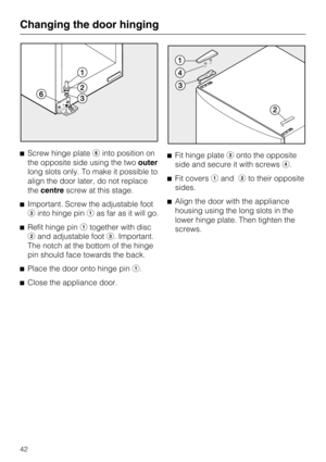 Page 42Screw hinge plateinto position on
the opposite side using the twoouter
long slots only. To make it possible to
align the door later, do not replace
thecentrescrew at this stage.
Important. Screw the adjustable foot
into hinge pinas far as it will go.
Refit hinge pintogether with disc
and adjustable foot. Important.
The notch at the bottom of the hinge
pin should face towards the back.
Place the door onto hinge pin.

Close the appliance door.Fit hinge plateonto the opposite
side and secure...