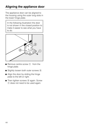 Page 44The appliance door can be aligned to
the housing using the outer long slots in
the lower hinge plate.
In the following illustration the door
is not shown in the closed position to
make it easier to see what you have
to do.
Remove centre screwfrom the
hinge plate.
Slightly loosen both outer screws.
Align the door by sliding the hinge
plate to the left or right.

Then tighten screwsagain. Screw
does not need to be used again.
Aligning the appliance door
44 