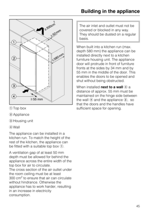 Page 45Top box
Appliance
Housing unit
Wall
The appliance can be installed in a
kitchen run. To match the height of the
rest of the kitchen, the appliance can
be fitted with a suitable top box.
A ventilation gap of at least 50 mm
depth must be allowed for behind the
appliance across the entire width of the
top box for air to circulate.
The cross section of the air outlet under
the room ceiling must be at least
300 cm
2to ensure that air can circulate
without hindrance. Otherwise the
appliance has to work...