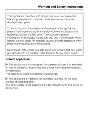 Page 7This appliance complies with all relevant safety requirements.
Inappropriate use can, however, lead to personal injury and
damage to property.
To avoid the risk of accidents and damage to the appliance,
please read these instructions carefully before installation and
before using it for the first time. They contain important
information on its safety, installation, use and maintenance. Miele
cannot be held liable for damage caused by non-compliance with
these Warning and Safety instructions.
Keep these...