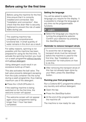 Page 12Before using the machine for the first
time ensure that it is correctly
installed and connected. See
Installation and connection. Also
check that the drain filter is securely
tightened to prevent the risk of water
leaks during use.
This washing machine has
completed a comprehensive
functional test. A small quantity of
water remains in the drum as a result.
For safety reasons, spinning is not
possible until the machine has been
prepared for using for the first time. To
activate the spinning function you...