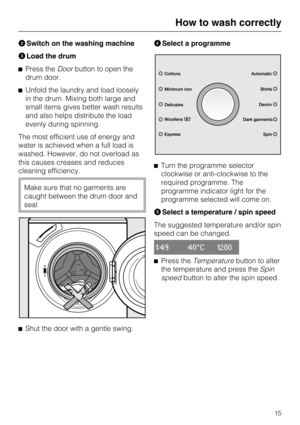 Page 15BSwitch on the washing machine
CLoad the drum
^Press theDoorbutton to open the
drum door.
^Unfold the laundry and load loosely
in the drum. Mixing both large and
small items gives better wash results
and also helps distribute the load
evenly during spinning.
The most efficient use of energy and
water is achieved when a full load is
washed. However, do not overload as
this causes creases and reduces
cleaning efficiency.
Make sure that no garments are
caught between the drum door and
seal.
^
Shut the door...