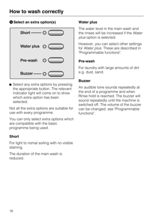 Page 16FSelect an extra option(s)
^Select any extra options by pressing
the appropriate button. The relevant
indicator light will come on to show
which extra option has been
selected.
Not all the extra options are suitable for
use with every programme.
You can only select extra options which
are compatible with the basic
programme being used.
Short
For light to nomal soiling with no visible
staining.
The duration of the main wash is
reduced.Water plus
The water level in the main wash and
the rinses will be...