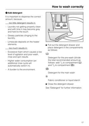 Page 17GAdd detergent
It is important to dispense the correct
amount, because...
. . . too little detergent results in:
–Laundry not getting properly clean
and with time it may become grey
and hard to the touch.
–Greasy particles clinging to the
laundry.
–Limescale deposits on the heater
elements.
. . . too much results in:
– Excessive foam which causes a low
level of agitation and poor wash,
rinse and spin results.
– Higher water consumption (an
additional rinse cycle will
automatically switch in).
– A burden...