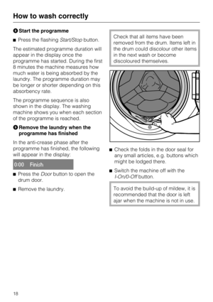 Page 18HStart the programme
^Press the flashingStart/Stopbutton.
The estimated programme duration will
appear in the display once the
programme has started. During the first
8 minutes the machine measures how
much water is being absorbed by the
laundry. The programme duration may
be longer or shorter depending on this
absorbency rate.
The programme sequence is also
shown in the display. The washing
machine shows you when each section
of the programme is reached.
IRemove the laundry when the
programme has...