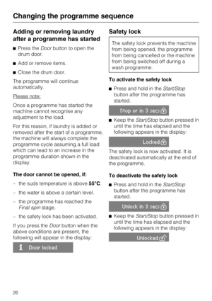 Page 26Adding or removing laundry
after a programme has started
^Press theDoorbutton to open the
drum door.
^Add or remove items.
^Close the drum door.
The programme will continue
automatically.
Please note:
Once a programme has started the
machine cannot recognise any
adjustment to the load.
For this reason, if laundry is added or
removed after the start of a programme,
the machine will always complete the
programme cycle assuming a full load
which can lead to an increase in the
programme duration shown in...
