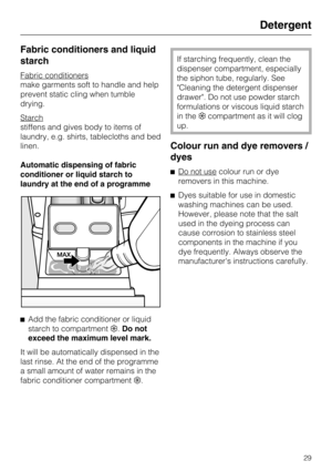Page 29Fabric conditioners and liquid
starch
Fabric conditioners
make garments soft to handle and help
prevent static cling when tumble
drying.
Starch
stiffens and gives body to items of
laundry, e.g. shirts, tablecloths and bed
linen.
Automatic dispensing of fabric
conditioner or liquid starch to
laundry at the end of a programme
^
Add the fabric conditioner or liquid
starch to compartment