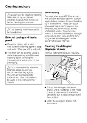 Page 30,Disconnect the machine from the
mains electricity supply and
withdraw the plug from the socket
before cleaning the machine.
,The washing machine must not
be hosed down.
External casing and fascia
panel
^Clean the casing with a mild
non-abrasive cleaning agent or soap
and water. Wipe dry with a soft cloth.
^The drum can be cleaned using a
suitable proprietary stainless-steel
cleaning agent following the
manufacturers instructions on the
packaging.
,Do not use solvents, abrasive
cleaners, glass cleaners...