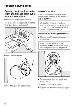 Page 38Opening the drum door in the
event of a blocked drain outlet
and/or power failure
^Switch the washing machine off.
There is a filter flap opener behind the
detergent drawer facia panel.
^Remove the opener.
^
Use it to open the access flap.Blocked drain outlet
If the drain outlet is clogged, more
water will be retained in the machine
(up to 25 litres).
,Caution: If laundry has been
washed at a high temperature, water
draining out of the machine will still
be hot. Danger of scalding!
Procedure for draining...