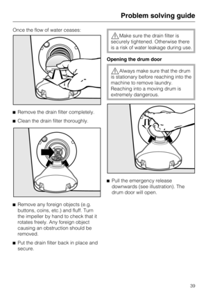 Page 39Once the flow of water ceases:
^Remove the drain filter completely.
^Clean the drain filter thoroughly.
^
Remove any foreign objects (e.g.
buttons, coins, etc.) and fluff. Turn
the impeller by hand to check that it
rotates freely. Any foreign object
causing an obstruction should be
removed.
^
Put the drain filter back in place and
secure.
,Make sure the drain filter is
securely tightened. Otherwise there
is a risk of water leakage during use.
Opening the drum door
,Always make sure that the drum
is...