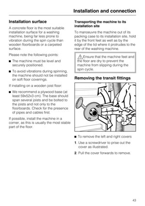 Page 43Installation surface
A concrete floor is the most suitable
installation surface for a washing
machine, being far less prone to
vibration during the spin cycle than
wooden floorboards or a carpeted
surface.
Please note the following points:
^The machine must be level and
securely positioned.
^To avoid vibrations during spinning,
the machine should not be installed
on soft floor coverings.
If installing on a wooden joist floor:
^We recommend a plywood base (at
least 59x52x3 cm). The base should
span...