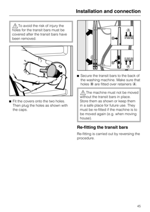 Page 45,To avoid the risk of injury the
holes for the transit bars must be
covered after the transit bars have
been removed.
^Fit the covers onto the two holes.
Then plug the holes as shown with
the caps.^Secure the transit bars to the back of
the washing machine. Make sure that
holesbare fitted over retainersa.
,The machine must not be moved
without the transit bars in place.
Store them as shown or keep them
in a safe place for future use. They
must be re-fitted if the machine is to
be moved again (e.g. when...