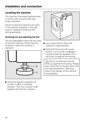 Page 46Levelling the machine
The machine must stand perfectly level
on all four feet to ensure safe and
proper operation.
Failure to level the machine can result
in the machine banging in the spin
cycle or walking across the floor
during operating.
Screwing out and adjusting the feet
The four adjustable screw feet are used
to level the machine. All four feet are
screwed in when the machine is
delivered.
^
Using the spanner supplied turn
counter nut2in a clockwise
direction. Then turn counter nut2
together with...