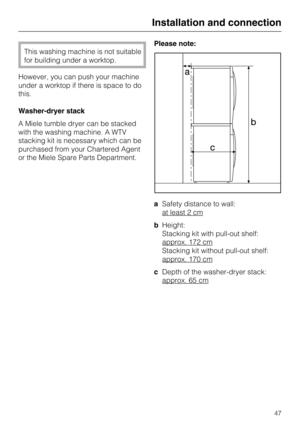 Page 47This washing machine is not suitable
for building under a worktop.
However, you can push your machine
under a worktop if there is space to do
this.
Washer-dryer stack
A Miele tumble dryer can be stacked
with the washing machine. A WTV
stacking kit is necessary which can be
purchased from your Chartered Agent
or the Miele Spare Parts Department.Please note:
aSafety distance to wall:
at least 2 cm
bHeight:
Stacking kit with pull-out shelf:
approx. 172 cm
Stacking kit without pull-out shelf:
approx. 170 cm...