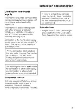 Page 49Connection to the water
supply
The machine should be connected to a
mains water supply in accordance with
current local and national safety
regulations.
The machine is designed to operate
with a flow pressure of between
100 kPa and 1000 kPa. If it is higher
than 1000 kPa it is essential to fit a
pressure reducing valve.
Connection to the mains water supply
should incorporate a mains tap with
3/4
thread. The tap should be fitted by a
qualified plumber.
,The connection point is subject
to mains water...