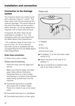 Page 50Connection to the drainage
system
The machine drains via a drain pump
with a delivery head of 1 metre*. The
drain hose must not be kinked as this
restricts drainage. The swivel elbow at
the end of the hose can be turned in
either direction, or can be detached if
required, with a sharp twist and pull.
If required, the drain hose can be
extended to a length of 5 m. The
necessary parts can purchased from
the Miele Spare Parts Department.
* For a delivery head of more than 1 m
(up to a max. of 1.8 m) a...