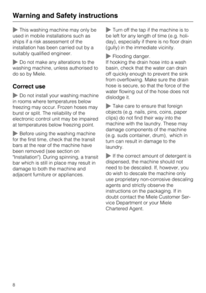 Page 8~This washing machine may only be
used in mobile installations such as
ships if a risk assessment of the
installation has been carried out by a
suitably qualified engineer.
~Do not make any alterations to the
washing machine, unless authorised to
do so by Miele.
Correct use
~Do not install your washing machine
in rooms where temperatures below
freezing may occur. Frozen hoses may
burst or split. The reliability of the
electronic control unit may be impaired
at temperatures below freezing point.
~Before...