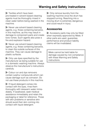 Page 9~Textiles which have been
pre-treated in solvent based cleaning
agents must be thoroughly rinsed in
clean water before being washed in the
machine.
~Never use solvent based cleaning
agents, e.g. those containing benzene,
in this machine, as this may result in
damage to component parts and create
toxic fumes. Such agents also pose a
fire and explosion hazard.
~Never use solvent based cleaning
agents, e.g. those containing benzene,
to clean the outside surfaces of this
machine. They can cause damage to...