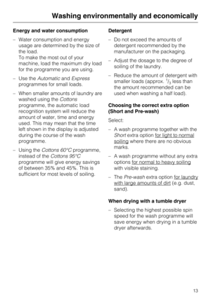 Page 13Energy and water consumption
–Water consumption and energy
usage are determined by the size of
the load.
To make the most out of your
machine, load the maximum dry load
for the programme you are using.
–Use theAutomaticandExpress
programmes for small loads.
–When smaller amounts of laundry are
washed using theCottons
programme, the automatic load
recognition system will reduce the
amount of water, time and energy
used. This may mean that the time
left shown in the display is adjusted
during the course of...